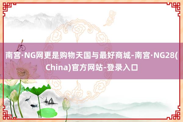 南宫·NG网更是购物天国与最好商城-南宫·NG28(China)官方网站-登录入口