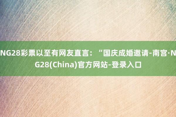 NG28彩票以至有网友直言：“国庆成婚邀请-南宫·NG28(China)官方网站-登录入口