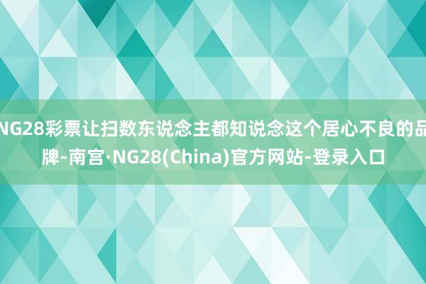 NG28彩票让扫数东说念主都知说念这个居心不良的品牌-南宫·NG28(China)官方网站-登录入口