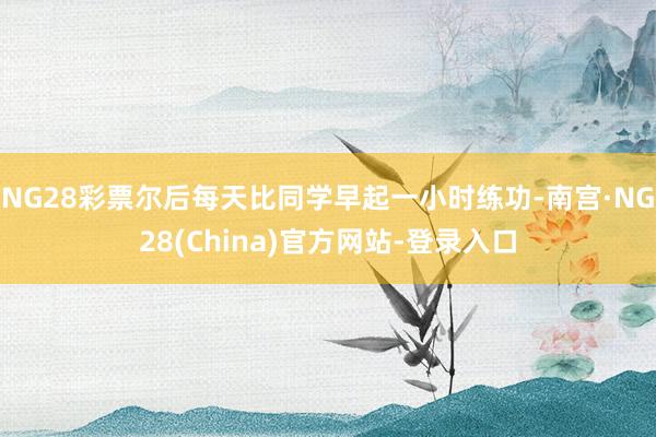 NG28彩票尔后每天比同学早起一小时练功-南宫·NG28(China)官方网站-登录入口