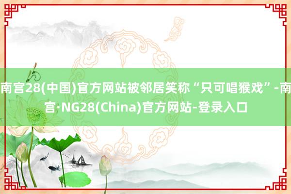 南宫28(中国)官方网站被邻居笑称“只可唱猴戏”-南宫·NG28(China)官方网站-登录入口