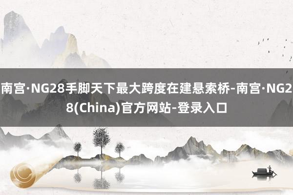 南宫·NG28手脚天下最大跨度在建悬索桥-南宫·NG28(China)官方网站-登录入口