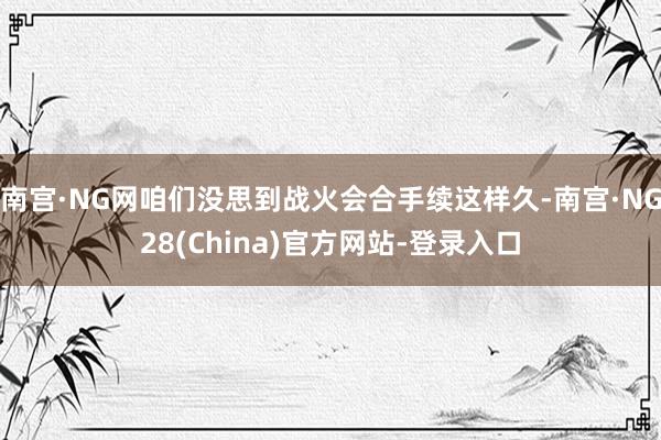 南宫·NG网咱们没思到战火会合手续这样久-南宫·NG28(China)官方网站-登录入口