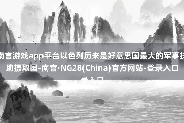 南宫游戏app平台以色列历来是好意思国最大的军事扶助摄取国-南宫·NG28(China)官方网站-登录入口