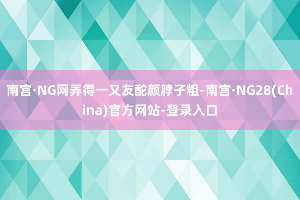 南宫·NG网弄得一又友酡颜脖子粗-南宫·NG28(China)官方网站-登录入口