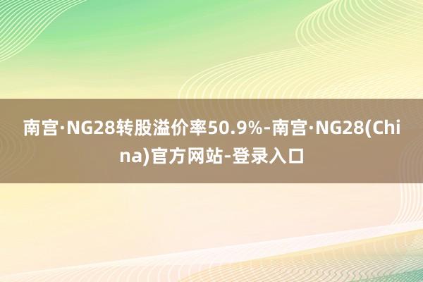 南宫·NG28转股溢价率50.9%-南宫·NG28(China)官方网站-登录入口