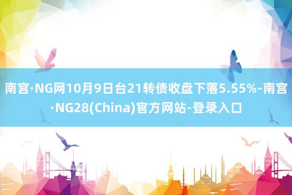 南宫·NG网10月9日台21转债收盘下落5.55%-南宫·NG28(China)官方网站-登录入口