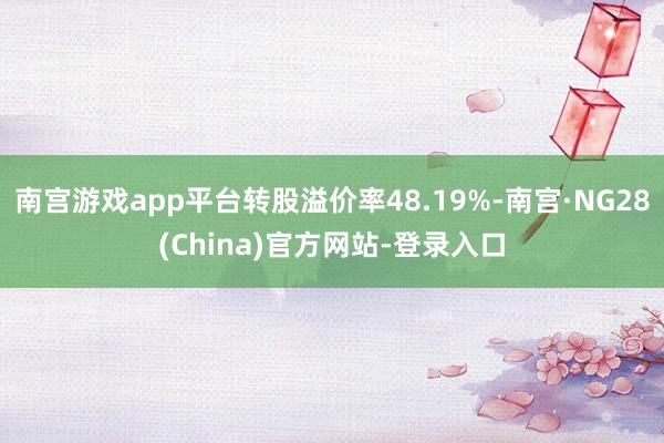 南宫游戏app平台转股溢价率48.19%-南宫·NG28(China)官方网站-登录入口