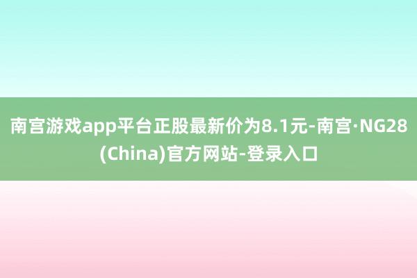 南宫游戏app平台正股最新价为8.1元-南宫·NG28(China)官方网站-登录入口