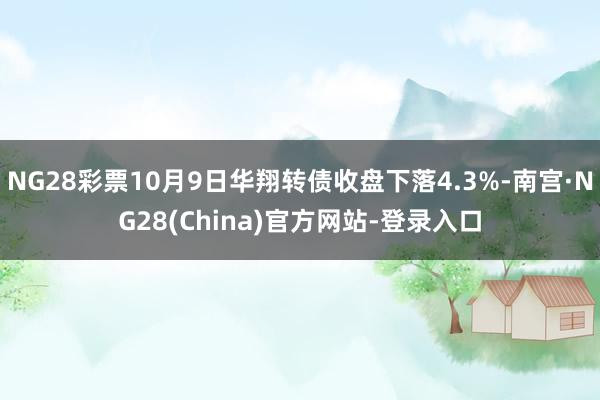 NG28彩票10月9日华翔转债收盘下落4.3%-南宫·NG28(China)官方网站-登录入口