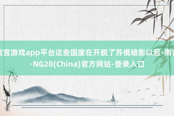 南宫游戏app平台这些国度在开脱了苏俄暗影以后-南宫·NG28(China)官方网站-登录入口