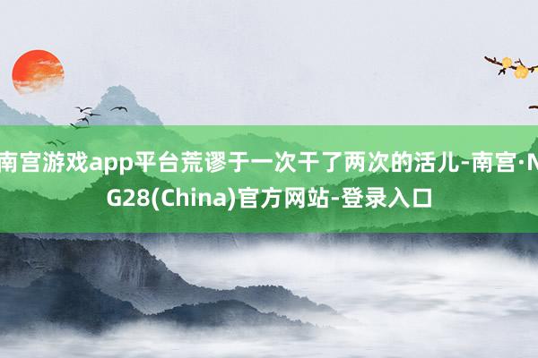 南宫游戏app平台荒谬于一次干了两次的活儿-南宫·NG28(China)官方网站-登录入口