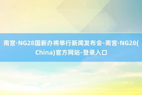 南宫·NG28﻿国新办将举行新闻发布会-南宫·NG28(China)官方网站-登录入口