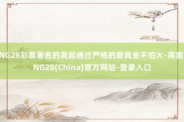 NG28彩票著名的吴起通过严格的磨真金不怕火-南宫·NG28(China)官方网站-登录入口