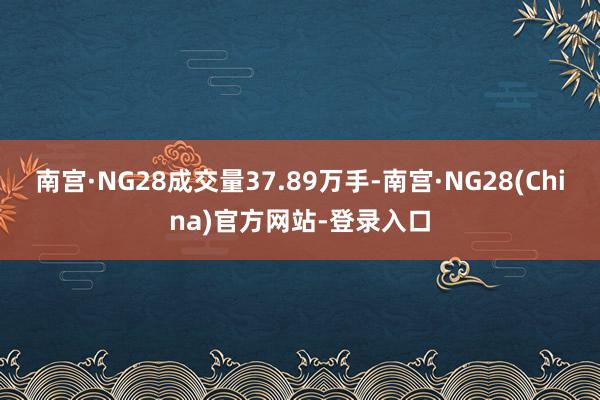 南宫·NG28成交量37.89万手-南宫·NG28(China)官方网站-登录入口