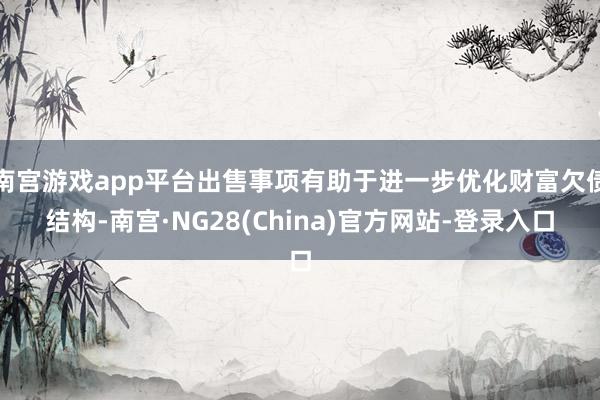 南宫游戏app平台出售事项有助于进一步优化财富欠债结构-南宫·NG28(China)官方网站-登录入口