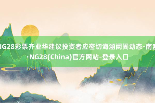 NG28彩票齐业华建议投资者应密切海涵阛阓动态-南宫·NG28(China)官方网站-登录入口