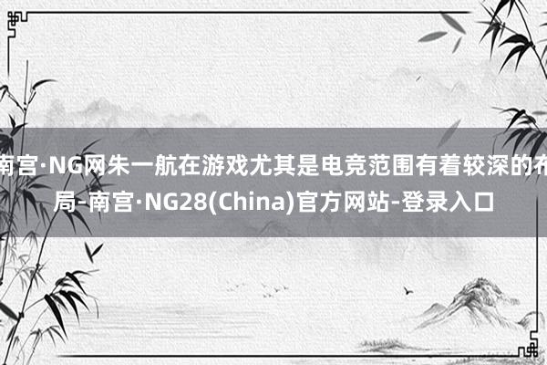 南宫·NG网朱一航在游戏尤其是电竞范围有着较深的布局-南宫·NG28(China)官方网站-登录入口