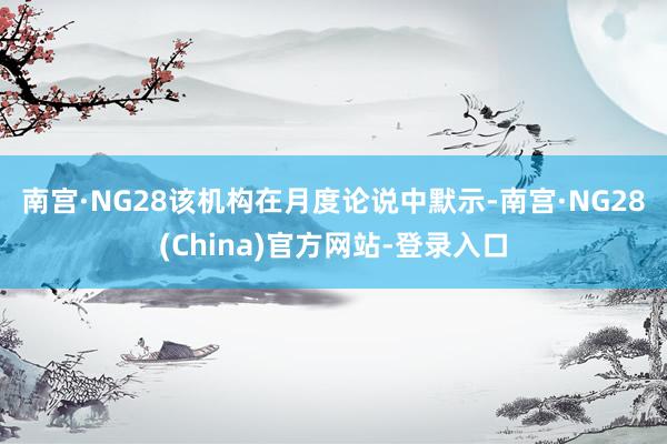 南宫·NG28　　该机构在月度论说中默示-南宫·NG28(China)官方网站-登录入口