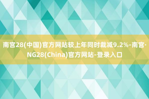 南宫28(中国)官方网站较上年同时裁减9.2%-南宫·NG28(China)官方网站-登录入口