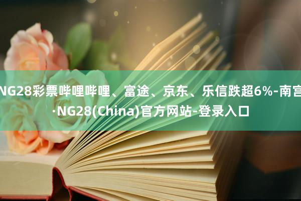 NG28彩票哔哩哔哩、富途、京东、乐信跌超6%-南宫·NG28(China)官方网站-登录入口