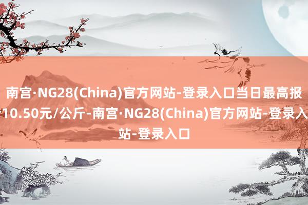 南宫·NG28(China)官方网站-登录入口当日最高报价10.50元/公斤-南宫·NG28(China)官方网站-登录入口