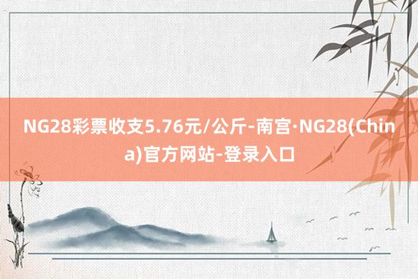 NG28彩票收支5.76元/公斤-南宫·NG28(China)官方网站-登录入口