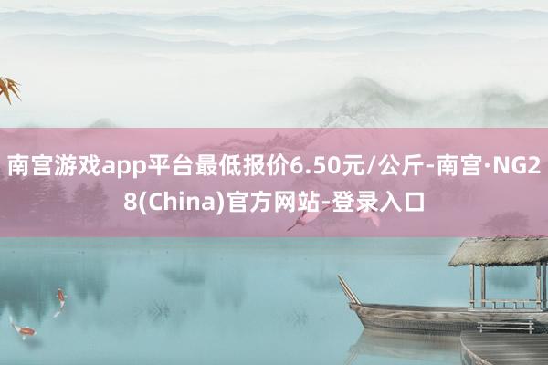 南宫游戏app平台最低报价6.50元/公斤-南宫·NG28(China)官方网站-登录入口