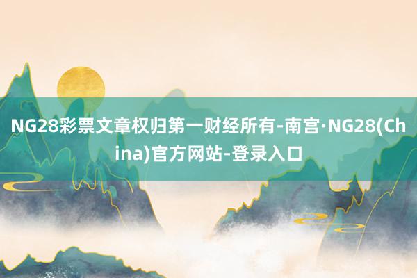 NG28彩票文章权归第一财经所有-南宫·NG28(China)官方网站-登录入口