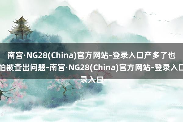 南宫·NG28(China)官方网站-登录入口产多了也怕被查出问题-南宫·NG28(China)官方网站-登录入口