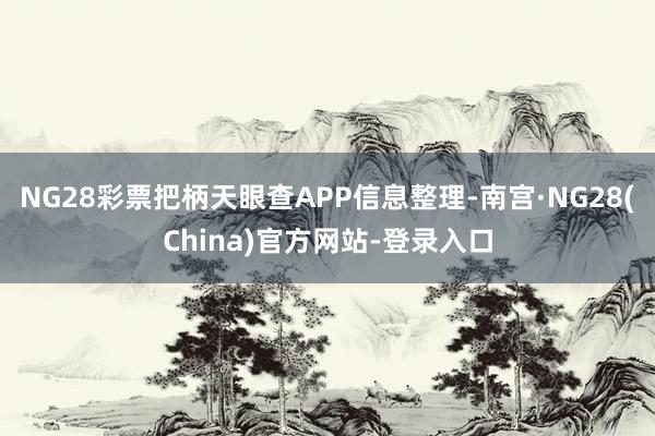 NG28彩票把柄天眼查APP信息整理-南宫·NG28(China)官方网站-登录入口