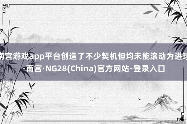 南宫游戏app平台创造了不少契机但均未能滚动为进球-南宫·NG28(China)官方网站-登录入口