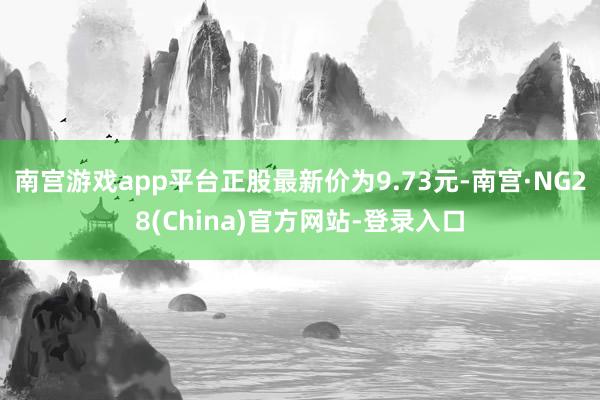 南宫游戏app平台正股最新价为9.73元-南宫·NG28(China)官方网站-登录入口