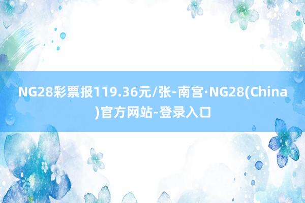 NG28彩票报119.36元/张-南宫·NG28(China)官方网站-登录入口