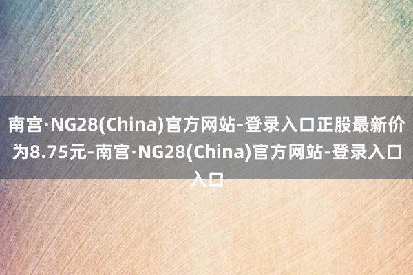 南宫·NG28(China)官方网站-登录入口正股最新价为8.75元-南宫·NG28(China)官方网站-登录入口