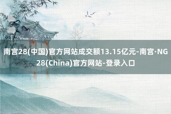 南宫28(中国)官方网站成交额13.15亿元-南宫·NG28(China)官方网站-登录入口