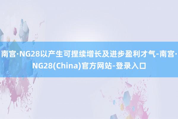 南宫·NG28以产生可捏续增长及进步盈利才气-南宫·NG28(China)官方网站-登录入口