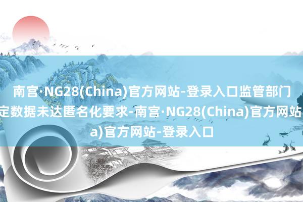 南宫·NG28(China)官方网站-登录入口监管部门仍可能认定数据未达匿名化要求-南宫·NG28(China)官方网站-登录入口