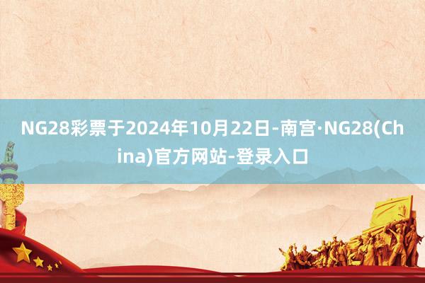 NG28彩票于2024年10月22日-南宫·NG28(China)官方网站-登录入口