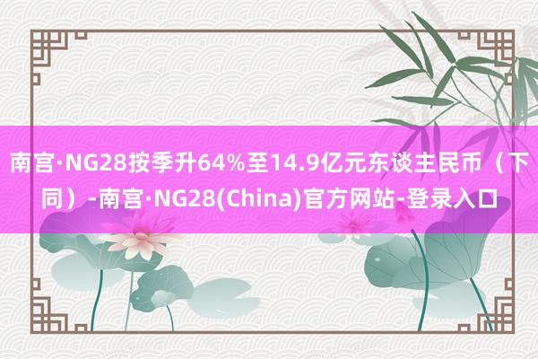 南宫·NG28按季升64%至14.9亿元东谈主民币（下同）-南宫·NG28(China)官方网站-登录入口