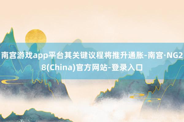 南宫游戏app平台其关键议程将推升通胀-南宫·NG28(China)官方网站-登录入口