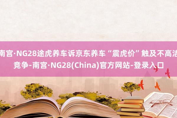 南宫·NG28途虎养车诉京东养车“震虎价”触及不高洁竞争-南宫·NG28(China)官方网站-登录入口