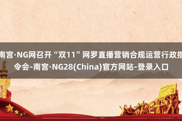 南宫·NG网召开“双11”网罗直播营销合规运营行政指令会-南宫·NG28(China)官方网站-登录入口