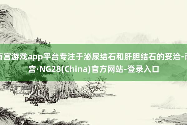 南宫游戏app平台专注于泌尿结石和肝胆结石的妥洽-南宫·NG28(China)官方网站-登录入口