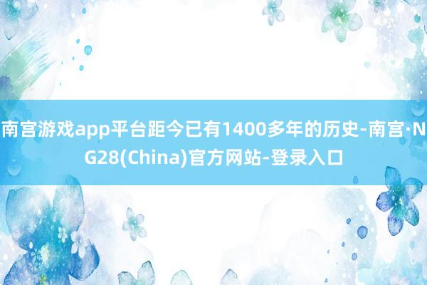 南宫游戏app平台距今已有1400多年的历史-南宫·NG28(China)官方网站-登录入口