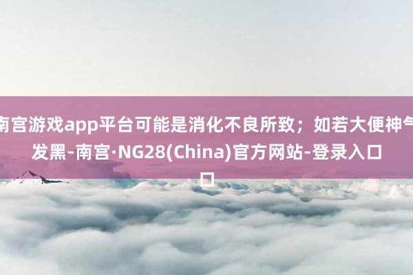 南宫游戏app平台可能是消化不良所致；如若大便神气发黑-南宫·NG28(China)官方网站-登录入口