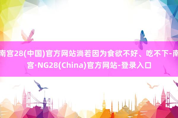 南宫28(中国)官方网站淌若因为食欲不好、吃不下-南宫·NG28(China)官方网站-登录入口