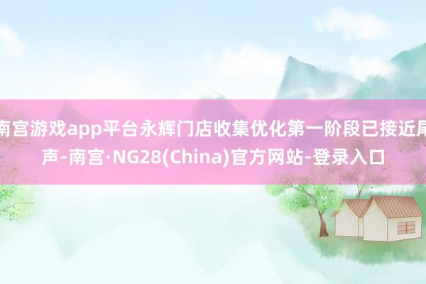 南宫游戏app平台永辉门店收集优化第一阶段已接近尾声-南宫·NG28(China)官方网站-登录入口