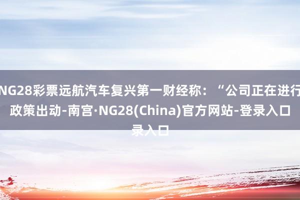 NG28彩票远航汽车复兴第一财经称：“公司正在进行政策出动-南宫·NG28(China)官方网站-登录入口