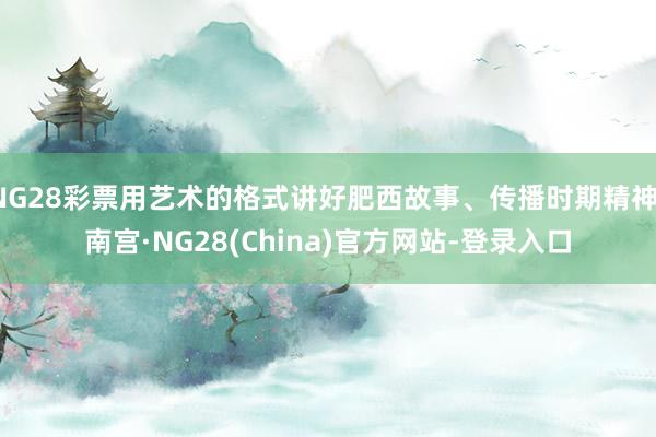 NG28彩票用艺术的格式讲好肥西故事、传播时期精神-南宫·NG28(China)官方网站-登录入口